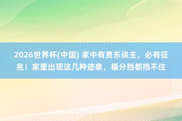 2026世界杯(中国) 家中有贵东谈主,必有征兆!家里出现这几种迹象,福分挡都挡不住