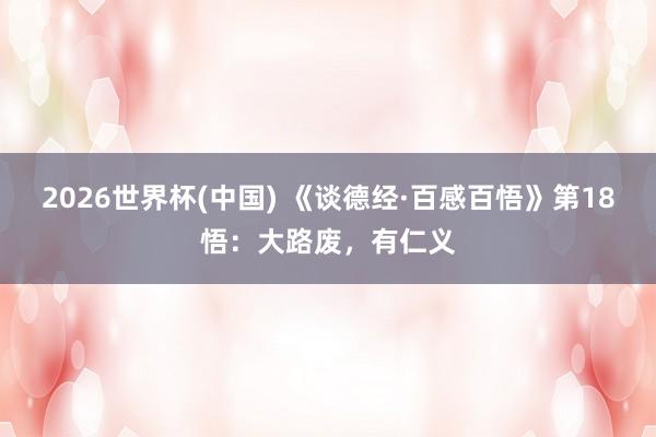 2026世界杯(中国) 《谈德经·百感百悟》第18悟：大路废，有仁义