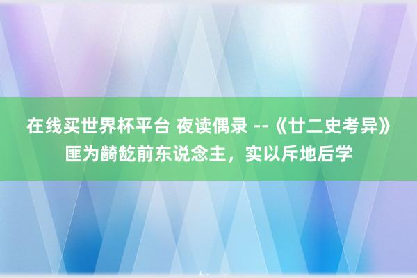 在线买世界杯平台 夜读偶录 --《廿二史考异》匪为齮龁前东说念主,实以斥地后学