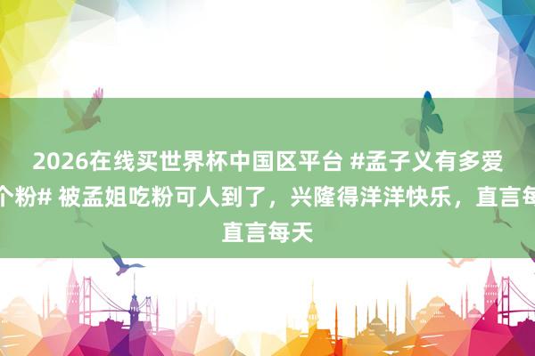 2026在线买世界杯中国区平台 #孟子义有多爱这个粉# 被孟姐吃粉可人到了，兴隆得洋洋快乐，直言每天