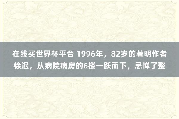 在线买世界杯平台 1996年，82岁的著明作者徐迟，从病院病房的6楼一跃而下，忌惮了整