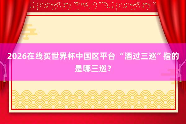 2026在线买世界杯中国区平台 “酒过三巡”指的是哪三巡？