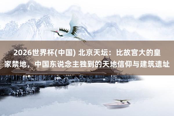 2026世界杯(中国) 北京天坛:比故宫大的皇家禁地,中国东说念主独到的天地信仰与建筑遗址