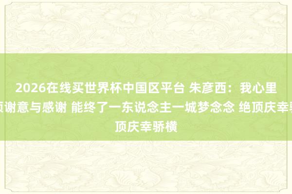 2026在线买世界杯中国区平台 朱彦西:我心里只须谢意与感谢 能终了一东说念主一城梦念念 绝顶庆幸骄横
