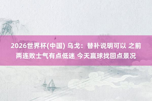2026世界杯(中国) 乌戈：替补说明可以 之前两连败士气有点低迷 今天赢球找回点景况
