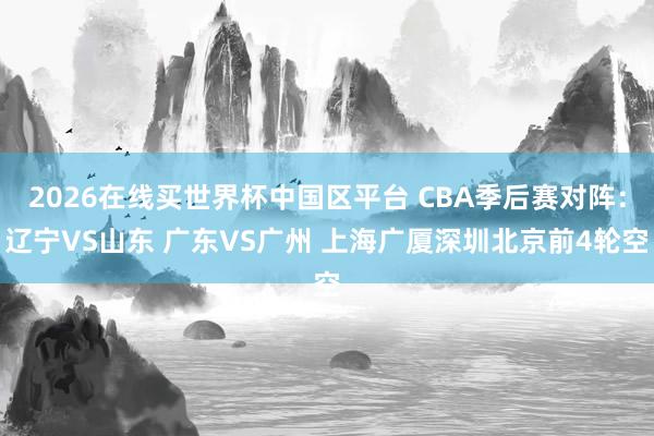 2026在线买世界杯中国区平台 CBA季后赛对阵:辽宁VS山东 广东VS广州 上海广厦深圳北京前4轮空