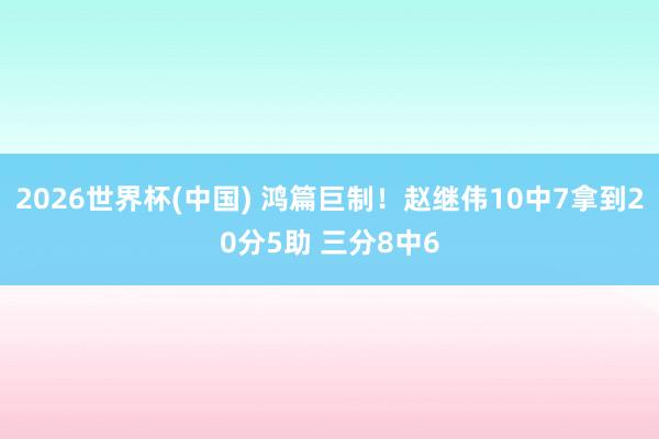 2026世界杯(中国) 鸿篇巨制！赵继伟10中7拿到20分5助 三分8中6