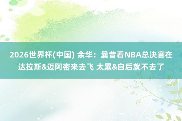 2026世界杯(中国) 余华：曩昔看NBA总决赛在达拉斯&迈阿密来去飞 太累&自后就不去了