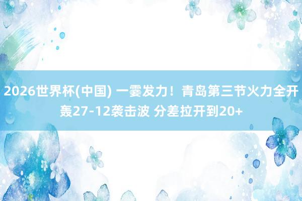 2026世界杯(中国) 一霎发力！青岛第三节火力全开轰27-12袭击波 分差拉开到20+
