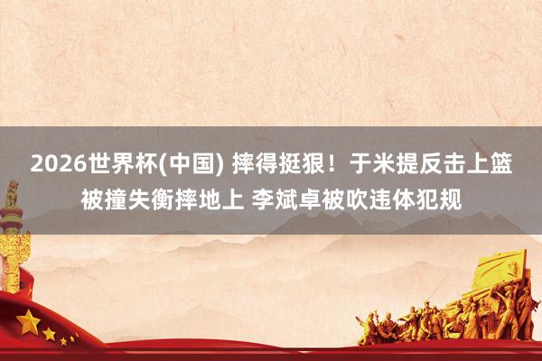 2026世界杯(中国) 摔得挺狠！于米提反击上篮被撞失衡摔地上 李斌卓被吹违体犯规