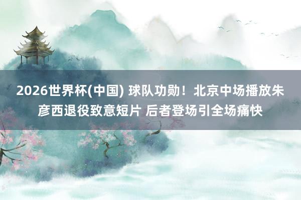 2026世界杯(中国) 球队功勋！北京中场播放朱彦西退役致意短片 后者登场引全场痛快