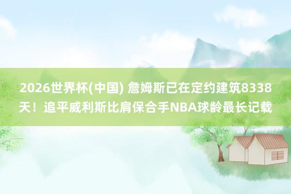 2026世界杯(中国) 詹姆斯已在定约建筑8338天！追平威利斯比肩保合手NBA球龄最长记载