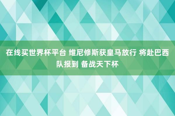 在线买世界杯平台 维尼修斯获皇马放行 将赴巴西队报到 备战天下杯
