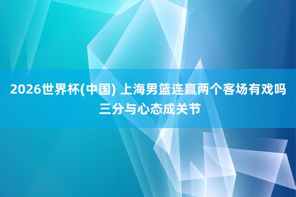 2026世界杯(中国) 上海男篮连赢两个客场有戏吗 三分与心态成关节