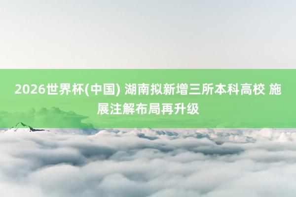 2026世界杯(中国) 湖南拟新增三所本科高校 施展注解布局再升级