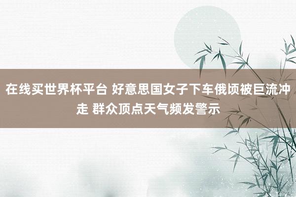 在线买世界杯平台 好意思国女子下车俄顷被巨流冲走 群众顶点天气频发警示