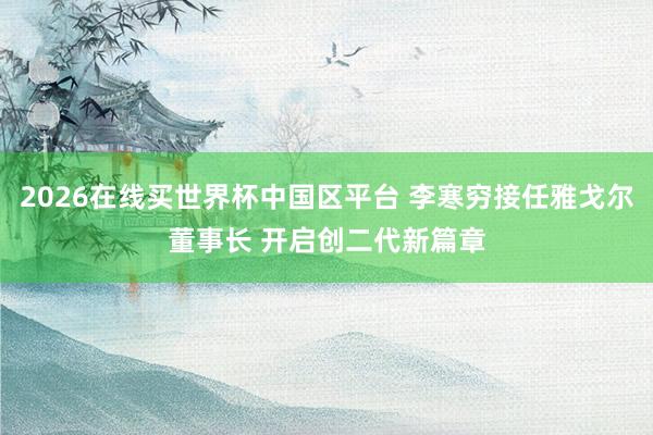 2026在线买世界杯中国区平台 李寒穷接任雅戈尔董事长 开启创二代新篇章