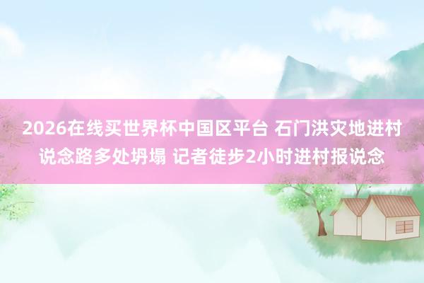 2026在线买世界杯中国区平台 石门洪灾地进村说念路多处坍塌 记者徒步2小时进村报说念