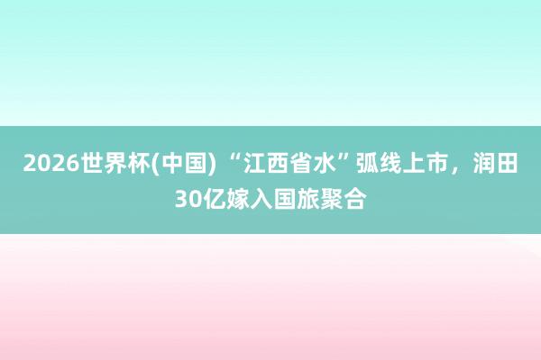 2026世界杯(中国) “江西省水”弧线上市，润田30亿嫁入国旅聚合