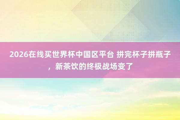 2026在线买世界杯中国区平台 拼完杯子拼瓶子,新茶饮的终极战场变了