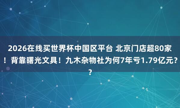 2026在线买世界杯中国区平台 北京门店超80家！背靠曙光文具！九木杂物社为何7年亏1.79亿元？