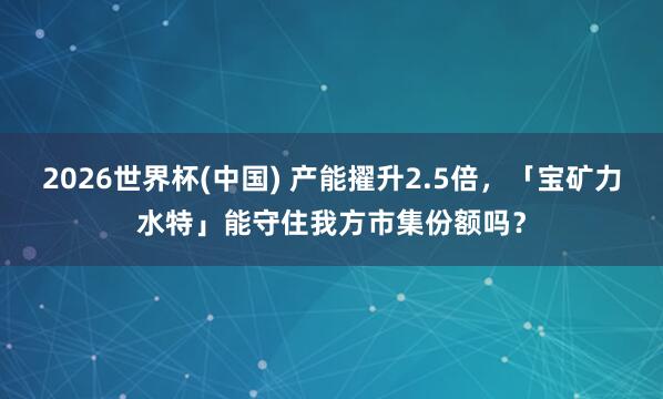 2026世界杯(中国) 产能擢升2.5倍,「宝矿力水特」能守住我方市集份额吗?