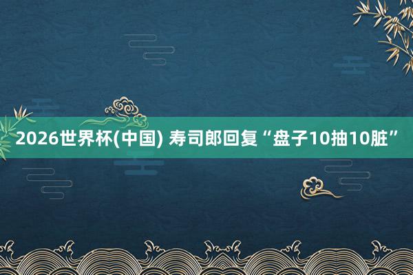 2026世界杯(中国) 寿司郎回复“盘子10抽10脏”