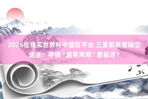 2026在线买世界杯中国区平台 三星前高管隔空送话:存储“超等周期”要驱逐?