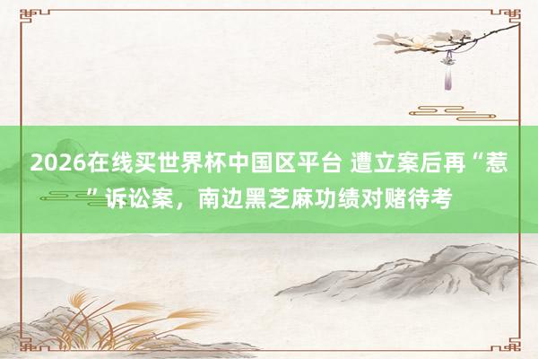 2026在线买世界杯中国区平台 遭立案后再“惹”诉讼案,南边黑芝麻功绩对赌待考