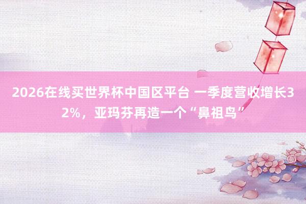 2026在线买世界杯中国区平台 一季度营收增长32%，亚玛芬再造一个“鼻祖鸟”