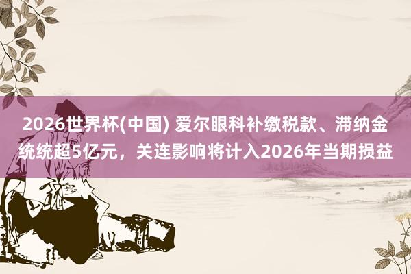 2026世界杯(中国) 爱尔眼科补缴税款、滞纳金统统超5亿元，关连影响将计入2026年当期损益
