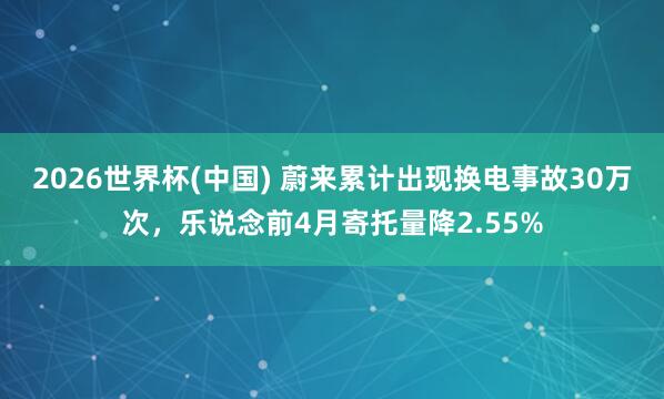 2026世界杯(中国) 蔚来累计出现换电事故30万次,乐说念前4月寄托量降2.55%