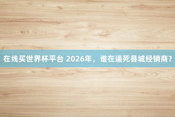 在线买世界杯平台 2026年,谁在逼死县城经销商?