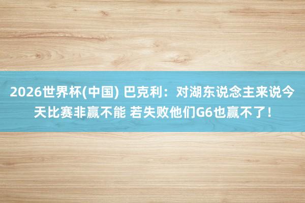 2026世界杯(中国) 巴克利:对湖东说念主来说今天比赛非赢不能 若失败他们G6也赢不了!