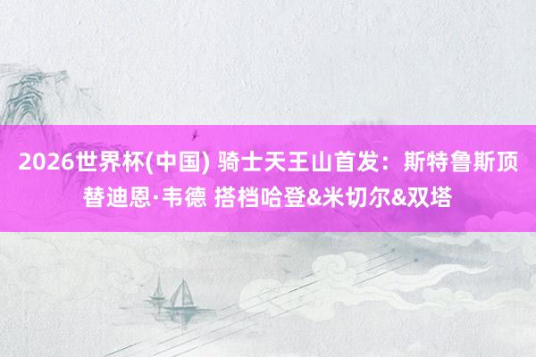 2026世界杯(中国) 骑士天王山首发：斯特鲁斯顶替迪恩·韦德 搭档哈登&米切尔&双塔
