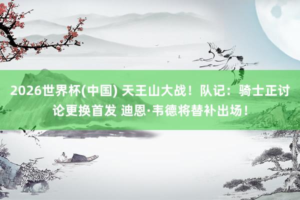 2026世界杯(中国) 天王山大战！队记：骑士正讨论更换首发 迪恩·韦德将替补出场！