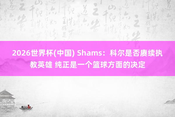 2026世界杯(中国) Shams:科尔是否赓续执教英雄 纯正是一个篮球方面的决定