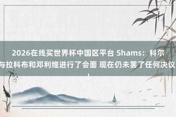2026在线买世界杯中国区平台 Shams:科尔与拉科布和邓利维进行了会面 现在仍未罢了任何决议!