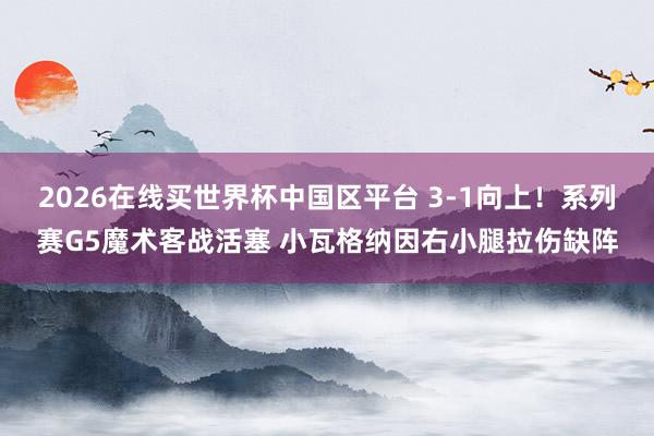 2026在线买世界杯中国区平台 3-1向上！系列赛G5魔术客战活塞 小瓦格纳因右小腿拉伤缺阵