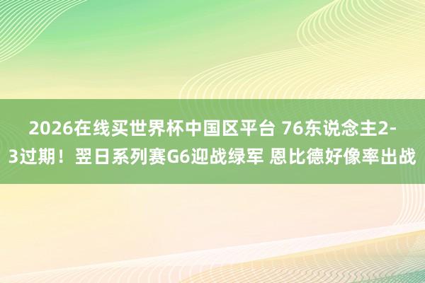 2026在线买世界杯中国区平台 76东说念主2-3过期！翌日系列赛G6迎战绿军 恩比德好像率出战