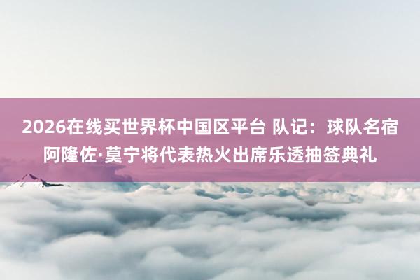2026在线买世界杯中国区平台 队记：球队名宿阿隆佐·莫宁将代表热火出席乐透抽签典礼