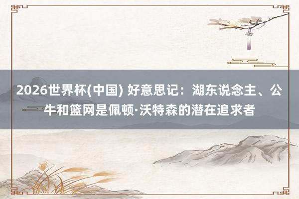2026世界杯(中国) 好意思记：湖东说念主、公牛和篮网是佩顿·沃特森的潜在追求者