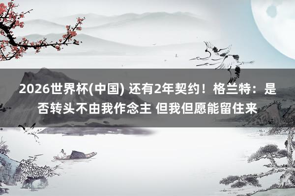 2026世界杯(中国) 还有2年契约！格兰特：是否转头不由我作念主 但我但愿能留住来