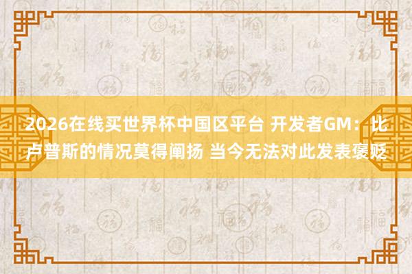 2026在线买世界杯中国区平台 开发者GM:比卢普斯的情况莫得阐扬 当今无法对此发表褒贬