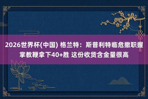 2026世界杯(中国) 格兰特：斯普利特临危撤职握掌教鞭拿下40+胜 这份收货含金量很高