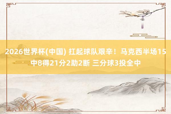 2026世界杯(中国) 扛起球队艰辛！马克西半场15中8得21分2助2断 三分球3投全中
