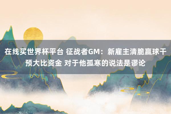 在线买世界杯平台 征战者GM:新雇主清脆赢球干预大比资金 对于他孤寒的说法是谬论