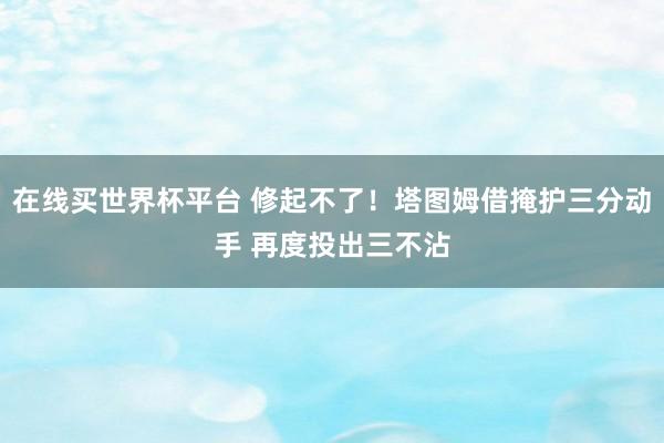 在线买世界杯平台 修起不了！塔图姆借掩护三分动手 再度投出三不沾