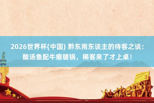 2026世界杯(中国) 黔东南东谈主的待客之谈:酸汤鱼配牛瘪暖锅,稀客来了才上桌!