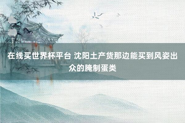 在线买世界杯平台 沈阳土产货那边能买到风姿出众的腌制蛋类